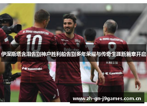 伊涅斯塔含泪告别神户胜利船告别多年荣耀与传奇生涯新篇章开启